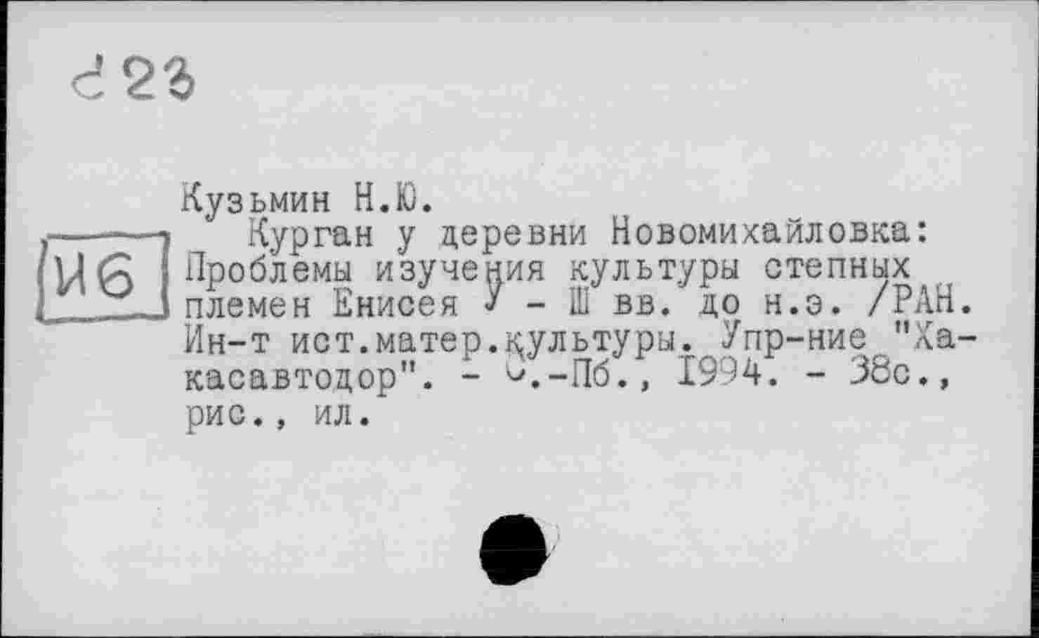 ﻿d23
U6
L.--
Кузьмин Н.Ю.
Курган y деревни Новомихайловка: Проблемы изучения культуры степных племен Енисея У - Ш вв. до н.э. /РАН. Ин-т ист.матер.культуры. Упр-ние "Ха-касавтодор". - <л-Пб., 1994. - 38с., рис., ил.